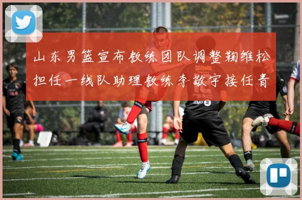 山东男篮宣布教练团队调整鞠维松担任一线队助理教练李敬宇接任青年队主教练