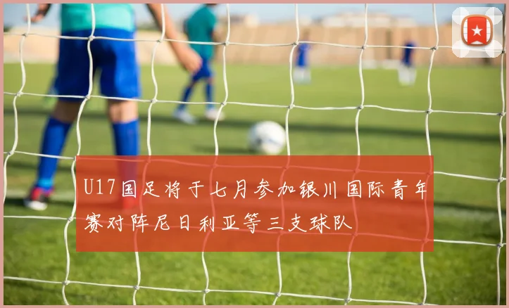 U17国足将于七月参加银川国际青年赛对阵尼日利亚等三支球队