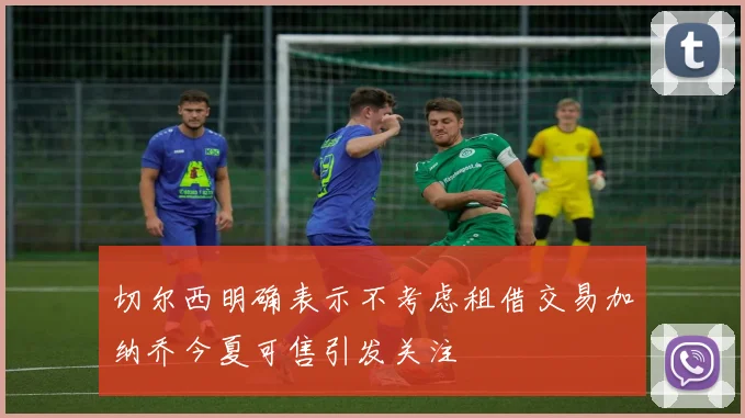 切尔西明确表示不考虑租借交易加纳乔今夏可售引发关注
