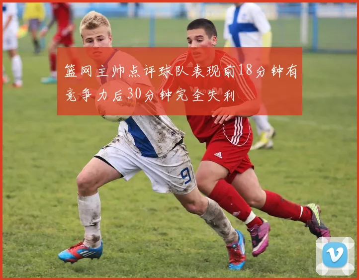 篮网主帅点评球队表现前18分钟有竞争力后30分钟完全失利