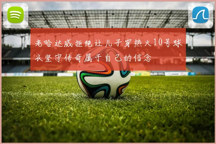 老哈达威拒绝让儿子穿热火10号球衣坚守传奇属于自己的信念
