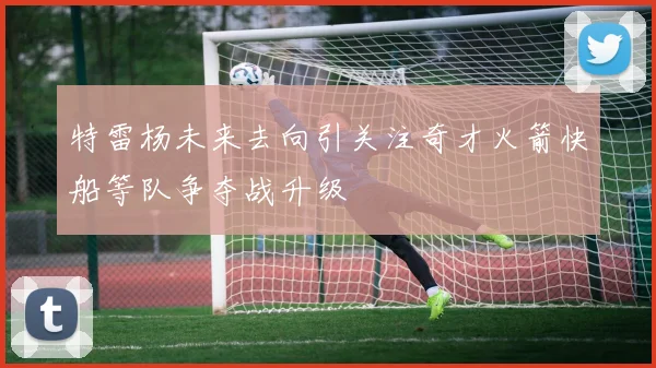 特雷杨未来去向引关注奇才火箭快船等队争夺战升级