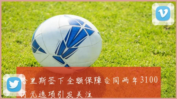 哈里斯签下全额保障合同两年3100万无选项引发关注