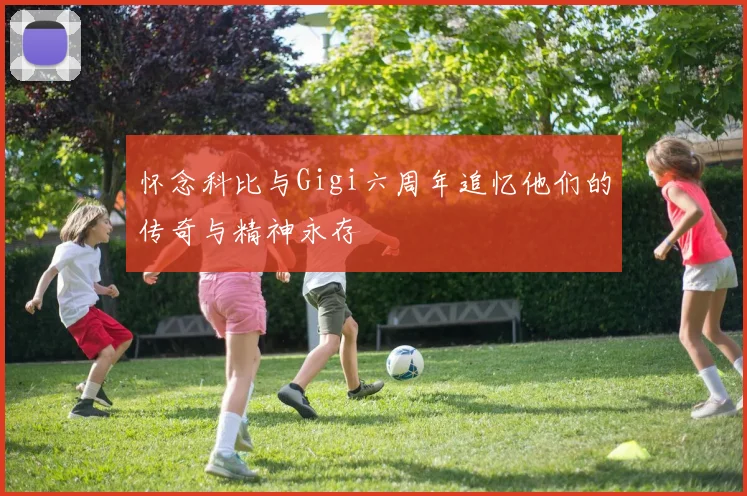 怀念科比与Gigi六周年追忆他们的传奇与精神永存