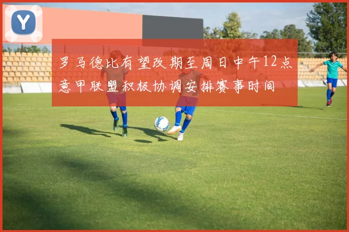 罗马德比有望改期至周日中午12点意甲联盟积极协调安排赛事时间