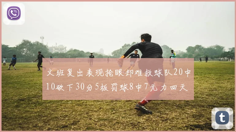 文班复出表现抢眼却难救球队20中10砍下30分5板罚球8中7无力回天