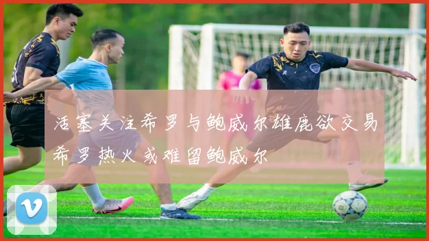 活塞关注希罗与鲍威尔雄鹿欲交易希罗热火或难留鲍威尔