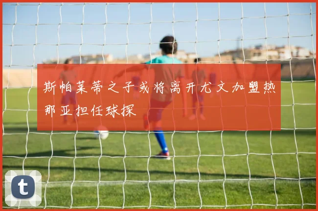 斯帕莱蒂之子或将离开尤文加盟热那亚担任球探