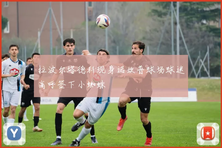 拉波尔塔德科现身诺坎普球场球迷高呼签下小蜘蛛