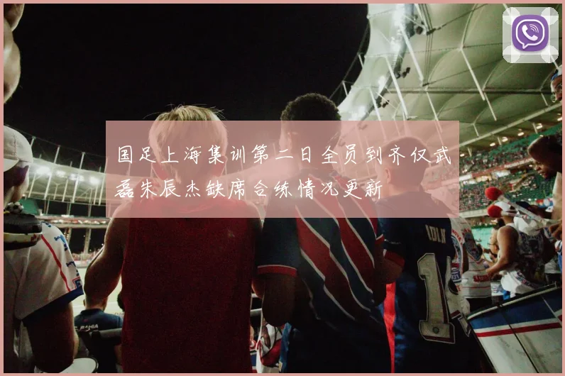 国足上海集训第二日全员到齐仅武磊朱辰杰缺席合练情况更新