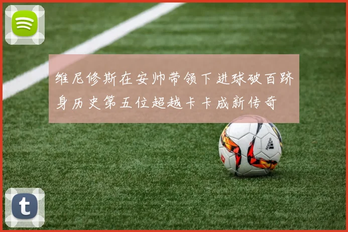 维尼修斯在安帅带领下进球破百跻身历史第五位超越卡卡成新传奇
