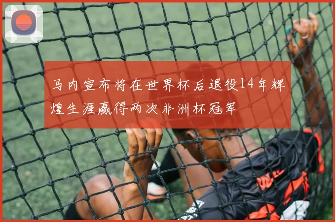 马内宣布将在世界杯后退役14年辉煌生涯赢得两次非洲杯冠军