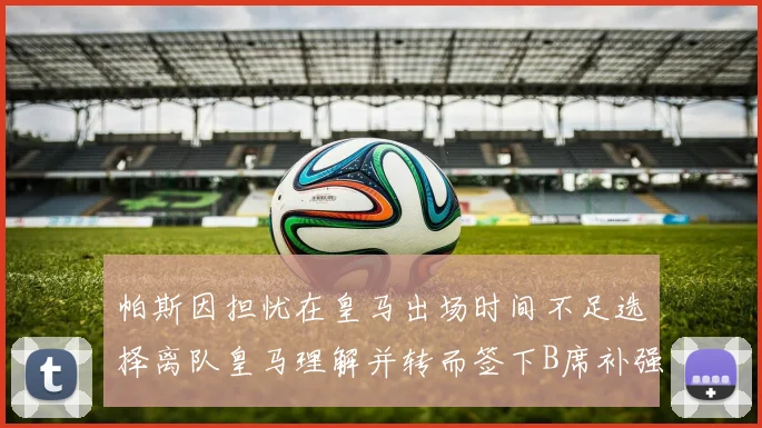 帕斯因担忧在皇马出场时间不足选择离队皇马理解并转而签下B席补强阵容