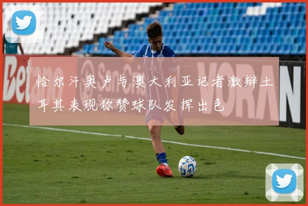 恰尔汗奥卢与澳大利亚记者激辩土耳其表现称赞球队发挥出色