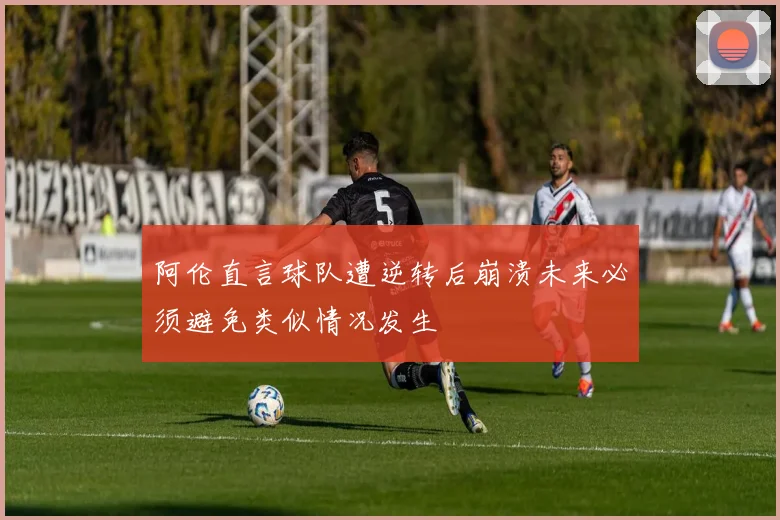 阿伦直言球队遭逆转后崩溃未来必须避免类似情况发生